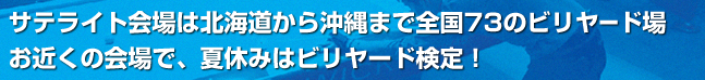 サテライト会場は北海道から沖縄まで日本全国73のビリヤード場お近くの会場で、夏休みはビリヤード検定！