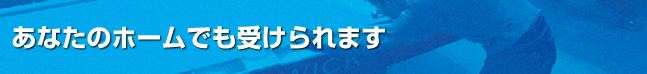 あなたのホームでも受けられます！