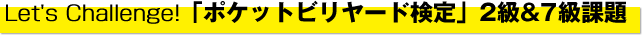 Let's Challenge!　「ポケットビリヤード検定」2 級&7 級課題